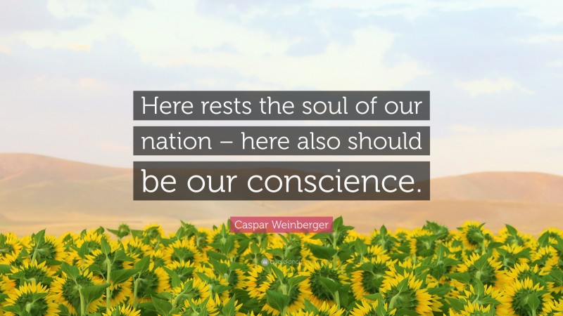 Caspar Weinberger Quote: “Here rests the soul of our nation – here also should be our conscience.”