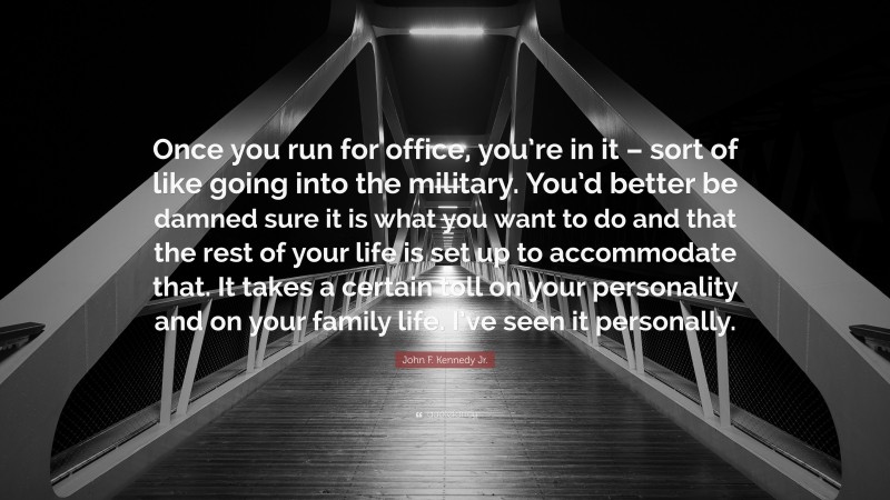 John F. Kennedy Jr. Quote: “Once you run for office, you’re in it – sort of like going into the military. You’d better be damned sure it is what you want to do and that the rest of your life is set up to accommodate that. It takes a certain toll on your personality and on your family life. I’ve seen it personally.”