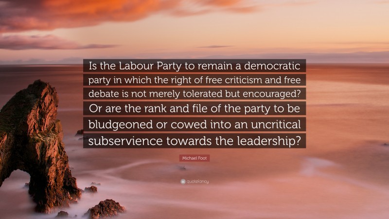 Michael Foot Quote: “Is the Labour Party to remain a democratic party in which the right of free criticism and free debate is not merely tolerated but encouraged? Or are the rank and file of the party to be bludgeoned or cowed into an uncritical subservience towards the leadership?”