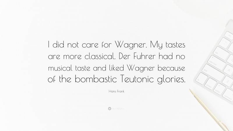 Hans Frank Quote: “I did not care for Wagner. My tastes are more classical. Der Fuhrer had no musical taste and liked Wagner because of the bombastic Teutonic glories.”