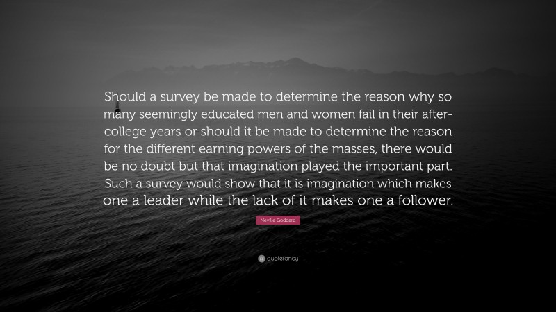 Neville Goddard Quote: “Should a survey be made to determine the reason why so many seemingly educated men and women fail in their after-college years or should it be made to determine the reason for the different earning powers of the masses, there would be no doubt but that imagination played the important part. Such a survey would show that it is imagination which makes one a leader while the lack of it makes one a follower.”