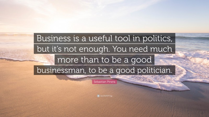 Sebastian Pinera Quote: “Business is a useful tool in politics, but it’s not enough. You need much more than to be a good businessman, to be a good politician.”