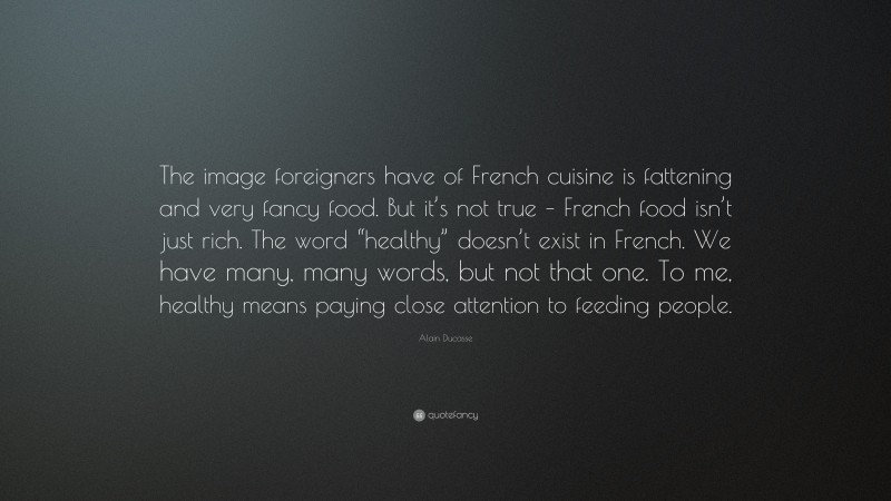 Alain Ducasse Quote: “The image foreigners have of French cuisine is fattening and very fancy food. But it’s not true – French food isn’t just rich. The word “healthy” doesn’t exist in French. We have many, many words, but not that one. To me, healthy means paying close attention to feeding people.”