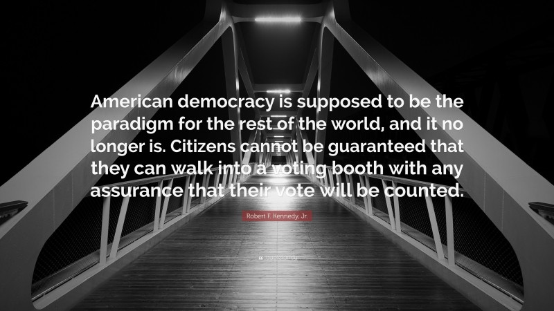 Robert F. Kennedy, Jr. Quote: “American democracy is supposed to be the paradigm for the rest of the world, and it no longer is. Citizens cannot be guaranteed that they can walk into a voting booth with any assurance that their vote will be counted.”