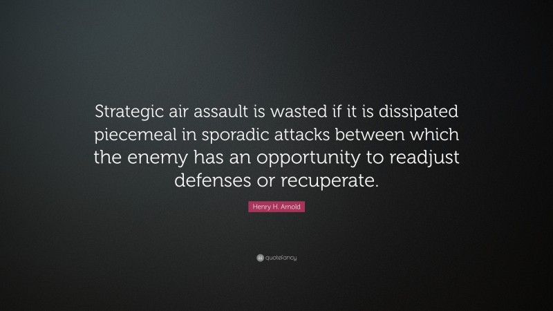 Henry H. Arnold Quote: “Strategic air assault is wasted if it is dissipated piecemeal in sporadic attacks between which the enemy has an opportunity to readjust defenses or recuperate.”