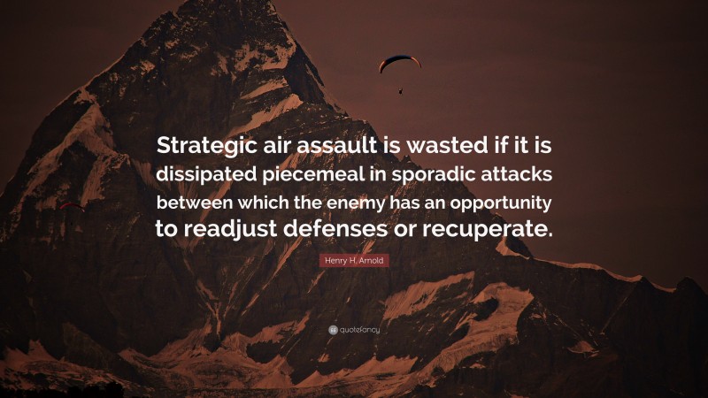 Henry H. Arnold Quote: “Strategic air assault is wasted if it is dissipated piecemeal in sporadic attacks between which the enemy has an opportunity to readjust defenses or recuperate.”