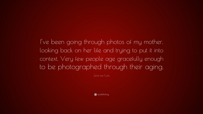 Jamie Lee Curtis Quote: “I’ve been going through photos of my mother, looking back on her life and trying to put it into context. Very few people age gracefully enough to be photographed through their aging.”