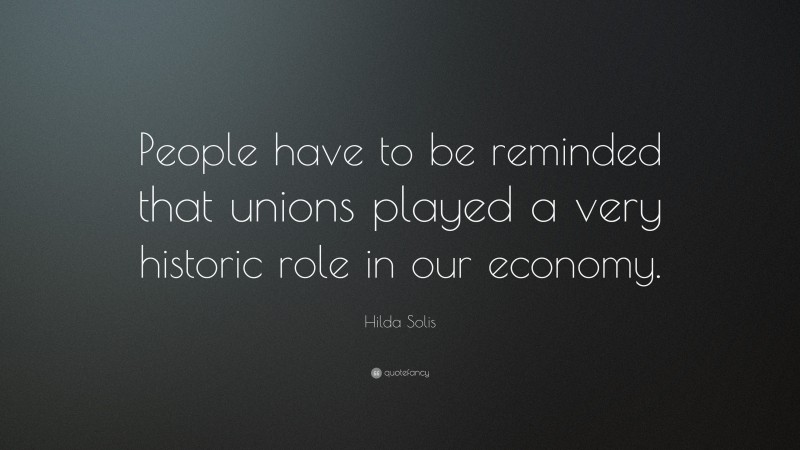 Hilda Solis Quote: “People have to be reminded that unions played a very historic role in our economy.”