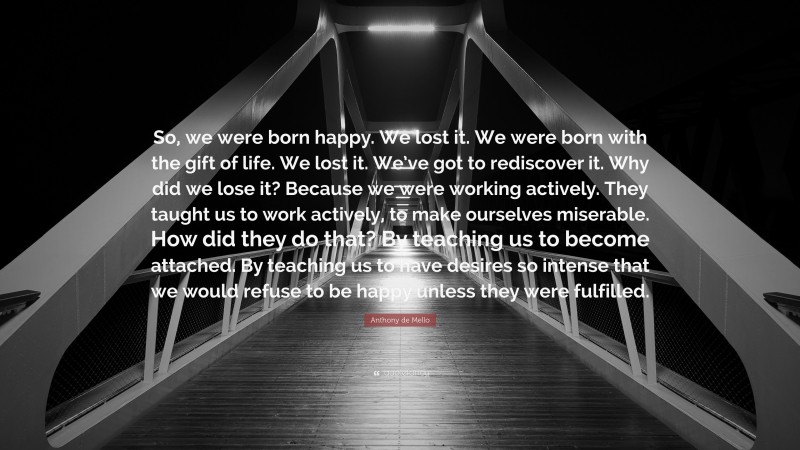 Anthony de Mello Quote: “So, we were born happy. We lost it. We were born with the gift of life. We lost it. We’ve got to rediscover it. Why did we lose it? Because we were working actively. They taught us to work actively, to make ourselves miserable. How did they do that? By teaching us to become attached. By teaching us to have desires so intense that we would refuse to be happy unless they were fulfilled.”
