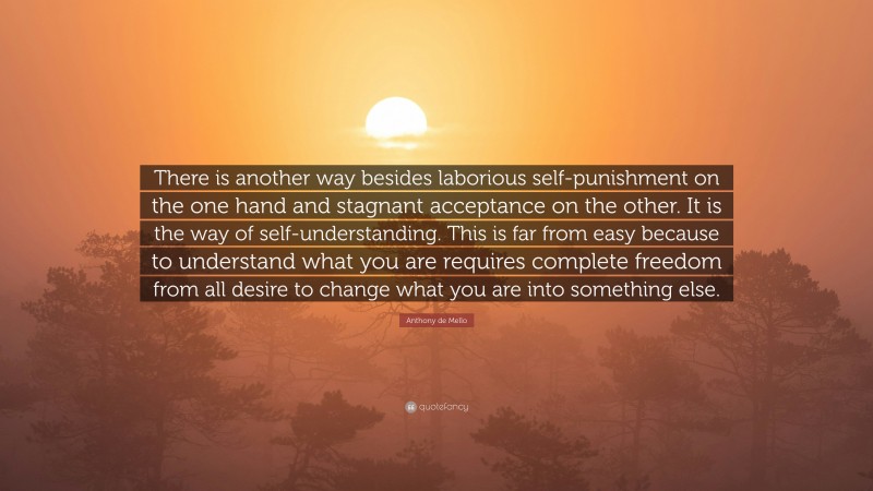 Anthony de Mello Quote: “There is another way besides laborious self-punishment on the one hand and stagnant acceptance on the other. It is the way of self-understanding. This is far from easy because to understand what you are requires complete freedom from all desire to change what you are into something else.”