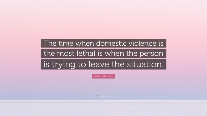 Julie Johnston Quote: “The time when domestic violence is the most lethal is when the person is trying to leave the situation.”