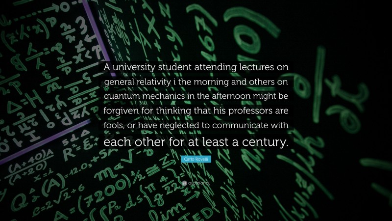 Carlo Rovelli Quote: “A university student attending lectures on general relativity i the morning and others on quantum mechanics in the afternoon might be forgiven for thinking that his professors are fools, or have neglected to communicate with each other for at least a century.”