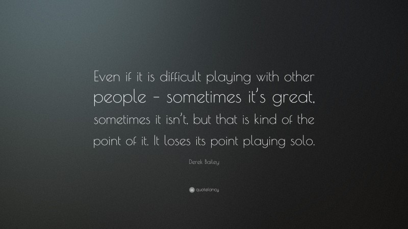 Derek Bailey Quote: “Even if it is difficult playing with other people – sometimes it’s great, sometimes it isn’t, but that is kind of the point of it. It loses its point playing solo.”