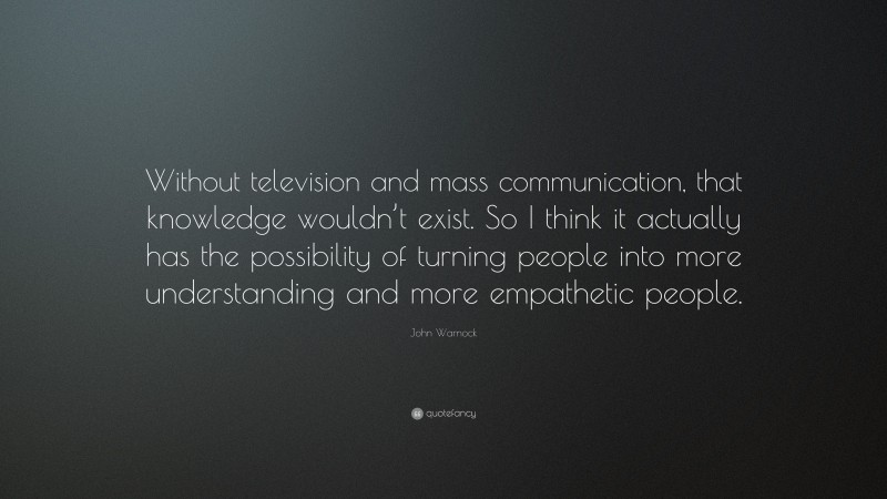 John Warnock Quote: “Without television and mass communication, that knowledge wouldn’t exist. So I think it actually has the possibility of turning people into more understanding and more empathetic people.”