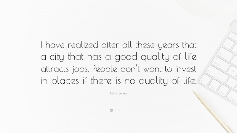 Jaime Lerner Quote: “I have realized after all these years that a city that has a good quality of life attracts jobs. People don’t want to invest in places if there is no quality of life.”