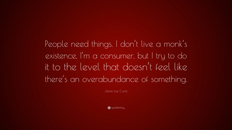 Jamie Lee Curtis Quote: “People need things. I don’t live a monk’s existence, I’m a consumer, but I try to do it to the level that doesn’t feel like there’s an overabundance of something.”