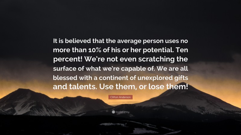 Clifton Anderson Quote: “It is believed that the average person uses no more than 10% of his or her potential. Ten percent! We’re not even scratching the surface of what we’re capable of. We are all blessed with a continent of unexplored gifts and talents. Use them, or lose them!”