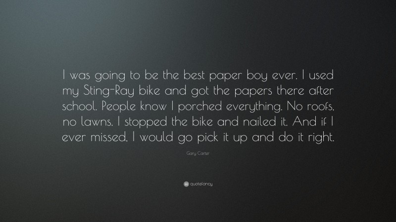 Gary Carter Quote: “I was going to be the best paper boy ever. I used my Sting-Ray bike and got the papers there after school. People know I porched everything. No roofs, no lawns. I stopped the bike and nailed it. And if I ever missed, I would go pick it up and do it right.”