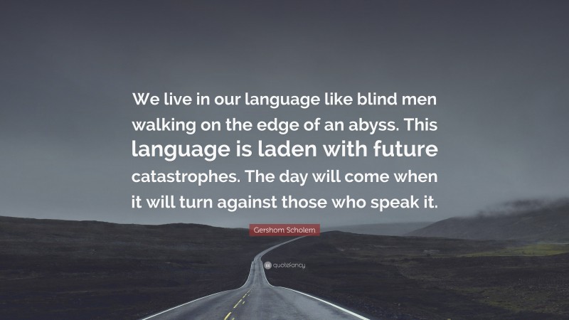 Gershom Scholem Quote: “We live in our language like blind men walking on the edge of an abyss. This language is laden with future catastrophes. The day will come when it will turn against those who speak it.”