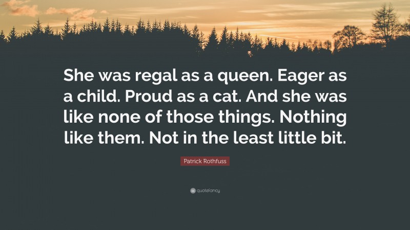 Patrick Rothfuss Quote: “She was regal as a queen. Eager as a child. Proud as a cat. And she was like none of those things. Nothing like them. Not in the least little bit.”
