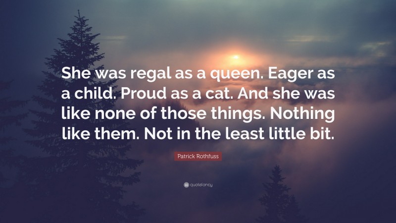 Patrick Rothfuss Quote: “She was regal as a queen. Eager as a child. Proud as a cat. And she was like none of those things. Nothing like them. Not in the least little bit.”