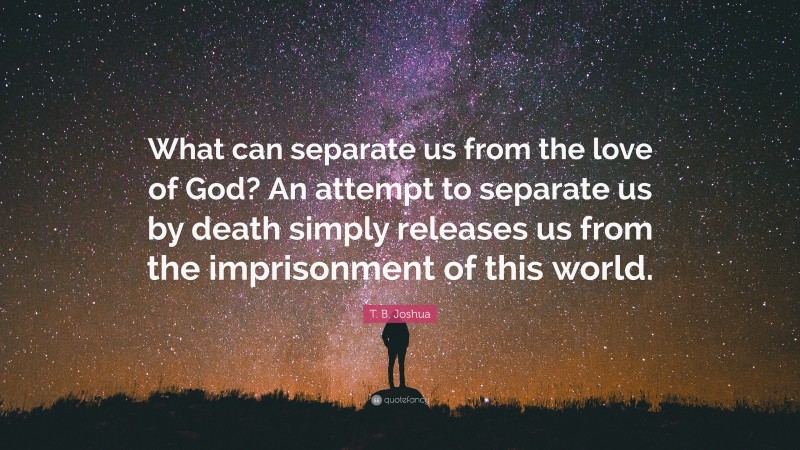 T. B. Joshua Quote: “What can separate us from the love of God? An attempt to separate us by death simply releases us from the imprisonment of this world.”