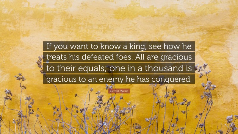 Gerald Morris Quote: “If you want to know a king, see how he treats his defeated foes. All are gracious to their equals; one in a thousand is gracious to an enemy he has conquered.”