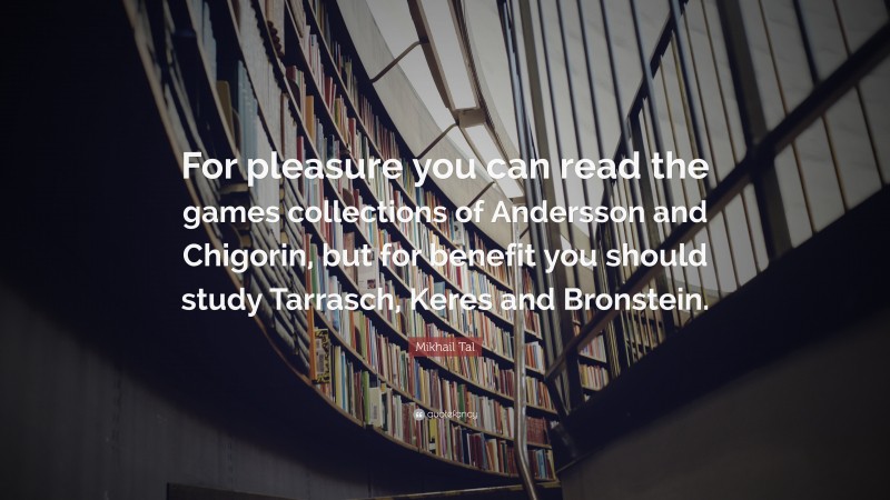 Mikhail Tal Quote: “For pleasure you can read the games collections of Andersson and Chigorin, but for benefit you should study Tarrasch, Keres and Bronstein.”