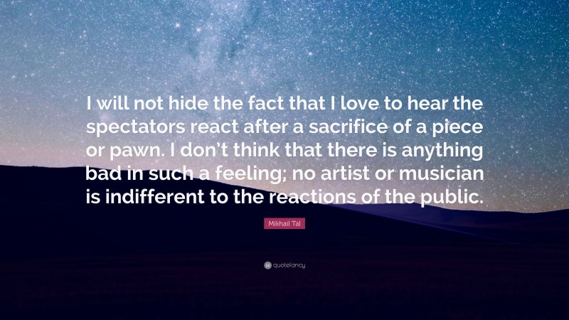 Mikhail Tal Quote: “I will not hide the fact that I love to hear the spectators react after a sacrifice of a piece or pawn. I don’t think that there is anything bad in such a feeling; no artist or musician is indifferent to the reactions of the public.”