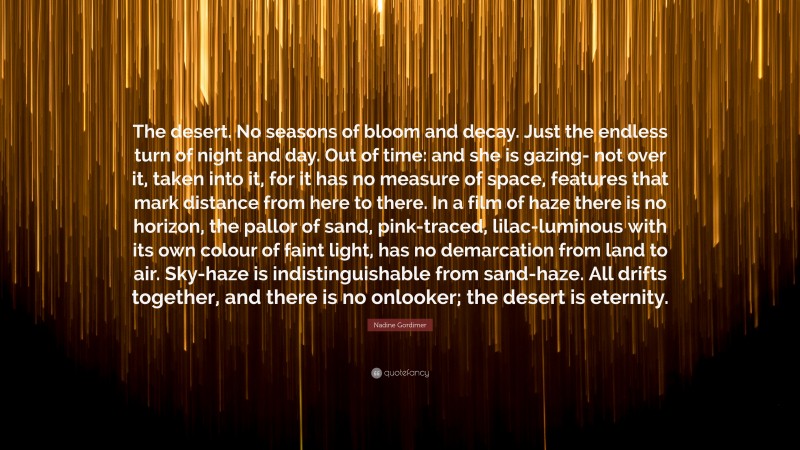 Nadine Gordimer Quote: “The desert. No seasons of bloom and decay. Just the endless turn of night and day. Out of time: and she is gazing- not over it, taken into it, for it has no measure of space, features that mark distance from here to there. In a film of haze there is no horizon, the pallor of sand, pink-traced, lilac-luminous with its own colour of faint light, has no demarcation from land to air. Sky-haze is indistinguishable from sand-haze. All drifts together, and there is no onlooker; the desert is eternity.”