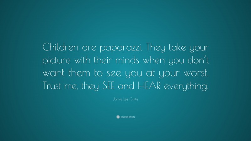 Jamie Lee Curtis Quote: “Children are paparazzi. They take your picture with their minds when you don’t want them to see you at your worst. Trust me, they SEE and HEAR everything.”