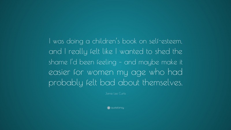 Jamie Lee Curtis Quote: “I was doing a children’s book on self-esteem, and I really felt like I wanted to shed the shame I’d been feeling – and maybe make it easier for women my age who had probably felt bad about themselves.”