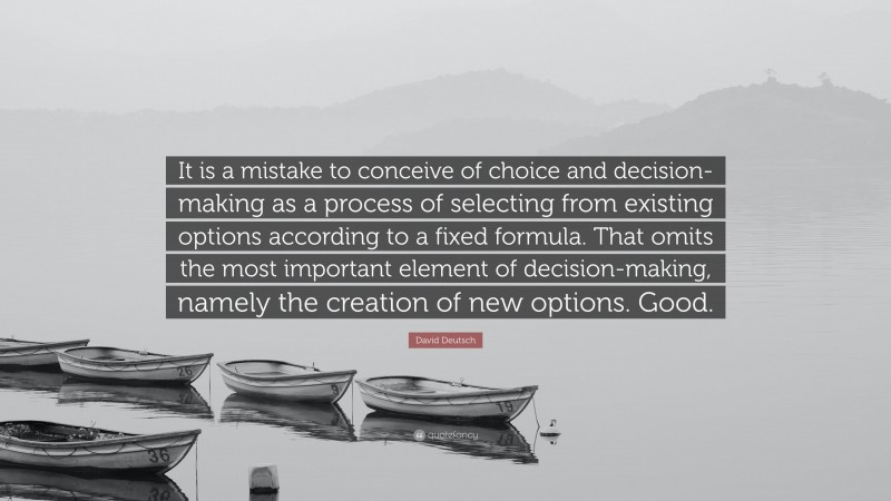 David Deutsch Quote: “It is a mistake to conceive of choice and decision-making as a process of selecting from existing options according to a fixed formula. That omits the most important element of decision-making, namely the creation of new options. Good.”