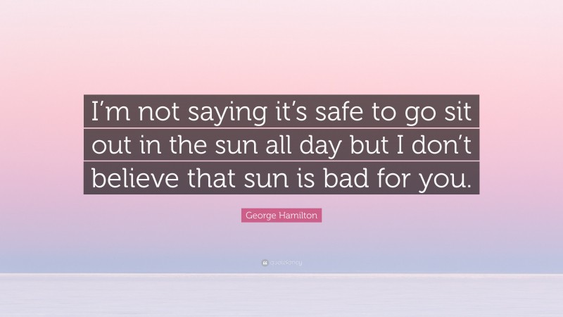 George Hamilton Quote: “I’m not saying it’s safe to go sit out in the sun all day but I don’t believe that sun is bad for you.”