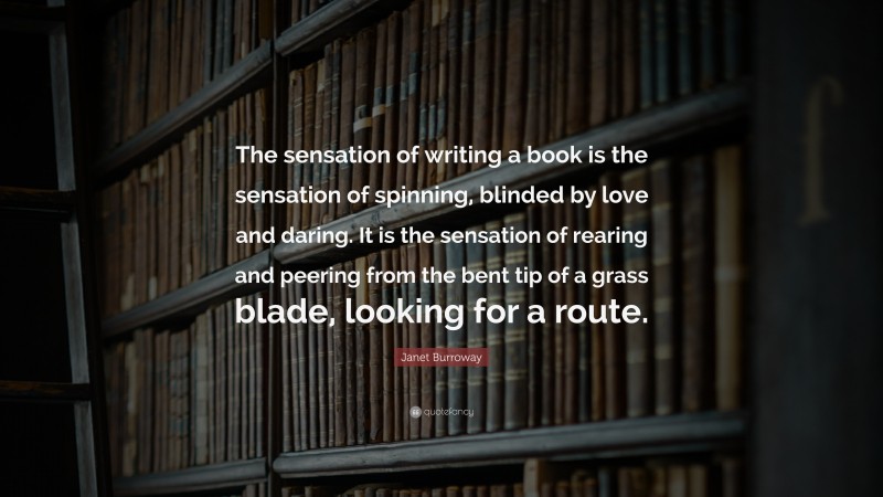 Janet Burroway Quote: “The sensation of writing a book is the sensation of spinning, blinded by love and daring. It is the sensation of rearing and peering from the bent tip of a grass blade, looking for a route.”