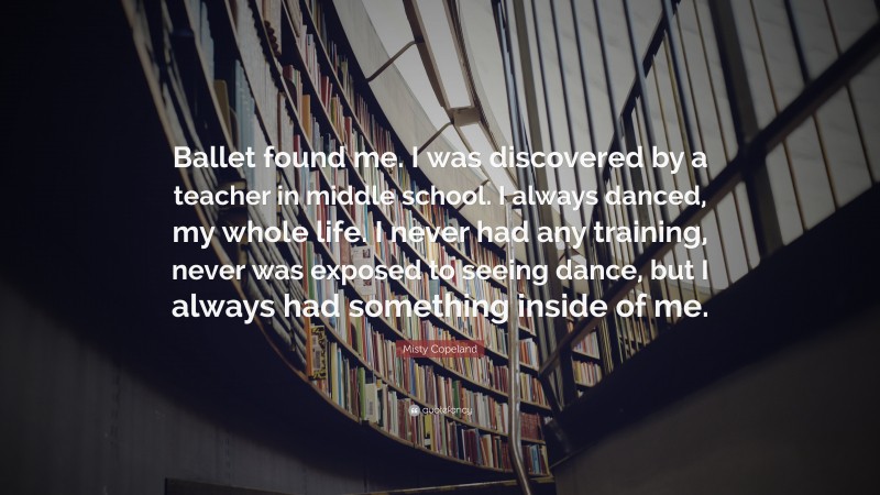 Misty Copeland Quote: “Ballet found me. I was discovered by a teacher in middle school. I always danced, my whole life. I never had any training, never was exposed to seeing dance, but I always had something inside of me.”