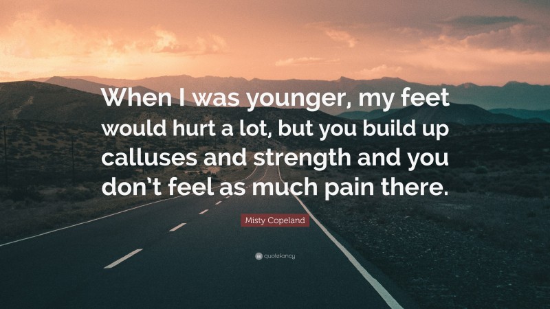 Misty Copeland Quote: “When I was younger, my feet would hurt a lot, but you build up calluses and strength and you don’t feel as much pain there.”