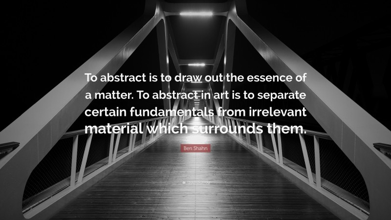 Ben Shahn Quote: “To abstract is to draw out the essence of a matter. To abstract in art is to separate certain fundamentals from irrelevant material which surrounds them.”