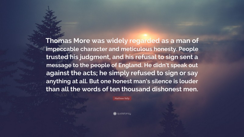 Matthew Kelly Quote: “Thomas More was widely regarded as a man of impeccable character and meticulous honesty. People trusted his judgment, and his refusal to sign sent a message to the people of England. He didn’t speak out against the acts; he simply refused to sign or say anything at all. But one honest man’s silence is louder than all the words of ten thousand dishonest men.”