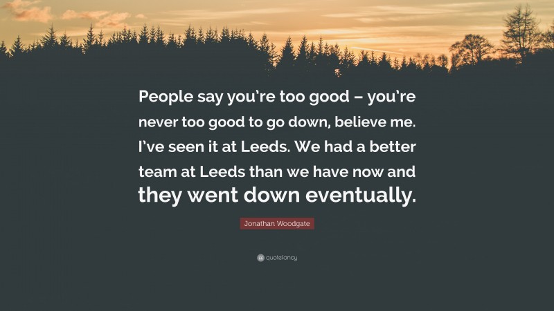Jonathan Woodgate Quote: “People say you’re too good – you’re never too good to go down, believe me. I’ve seen it at Leeds. We had a better team at Leeds than we have now and they went down eventually.”