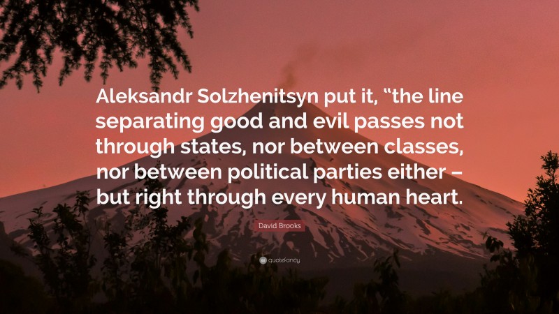 David Brooks Quote: “Aleksandr Solzhenitsyn put it, “the line separating good and evil passes not through states, nor between classes, nor between political parties either – but right through every human heart.”
