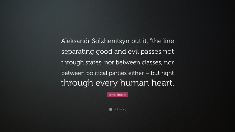 David Brooks Quote: “Aleksandr Solzhenitsyn put it, “the line separating good and evil passes not through states, nor between classes, nor between political parties either – but right through every human heart.”