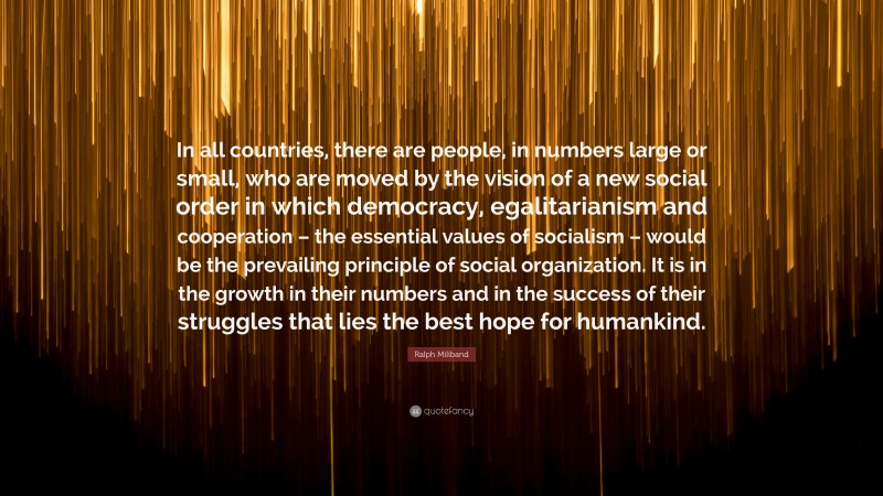 Ralph Miliband Quote: “In all countries, there are people, in numbers large or small, who are moved by the vision of a new social order in which democracy, egalitarianism and cooperation – the essential values of socialism – would be the prevailing principle of social organization. It is in the growth in their numbers and in the success of their struggles that lies the best hope for humankind.”