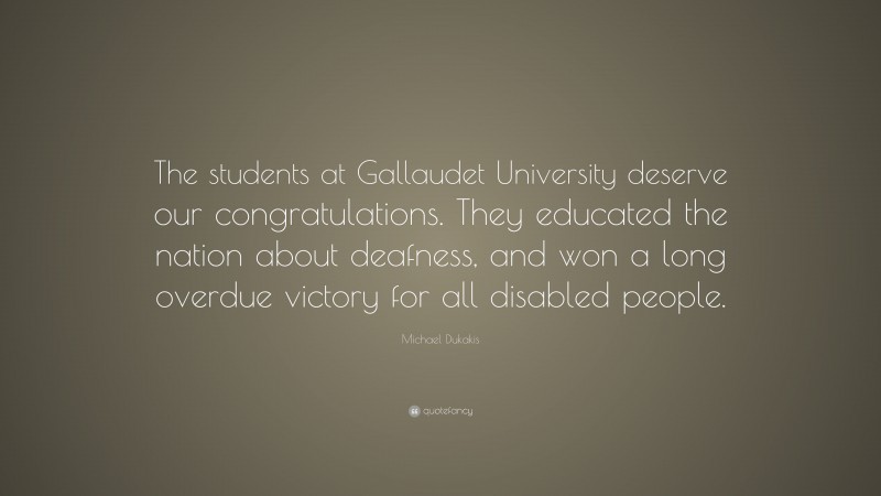 Michael Dukakis Quote: “The students at Gallaudet University deserve our congratulations. They educated the nation about deafness, and won a long overdue victory for all disabled people.”