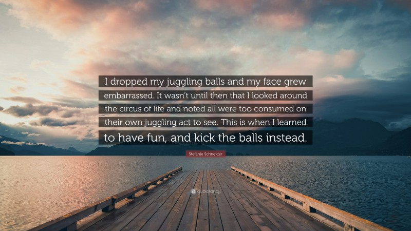 Stefanie Schneider Quote: “I dropped my juggling balls and my face grew embarrassed. It wasn’t until then that I looked around the circus of life and noted all were too consumed on their own juggling act to see. This is when I learned to have fun, and kick the balls instead.”