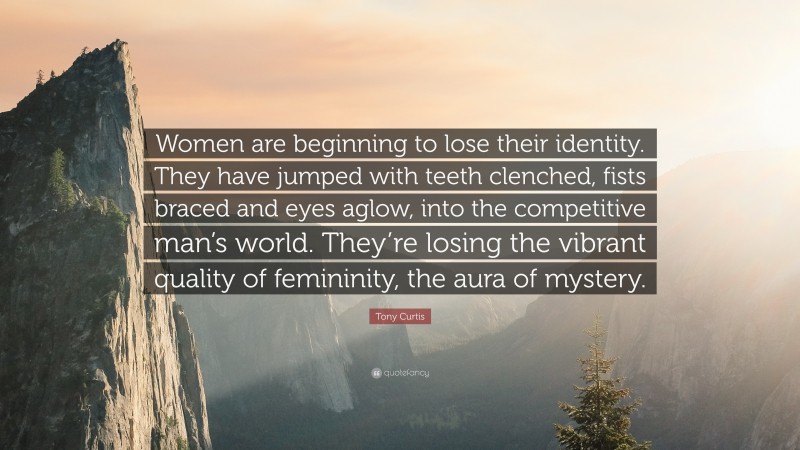 Tony Curtis Quote: “Women are beginning to lose their identity. They have jumped with teeth clenched, fists braced and eyes aglow, into the competitive man’s world. They’re losing the vibrant quality of femininity, the aura of mystery.”
