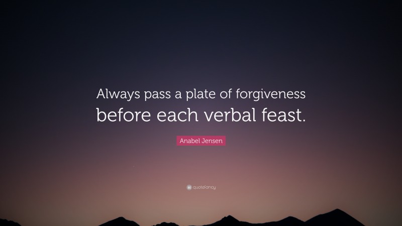 Anabel Jensen Quote: “Always pass a plate of forgiveness before each verbal feast.”