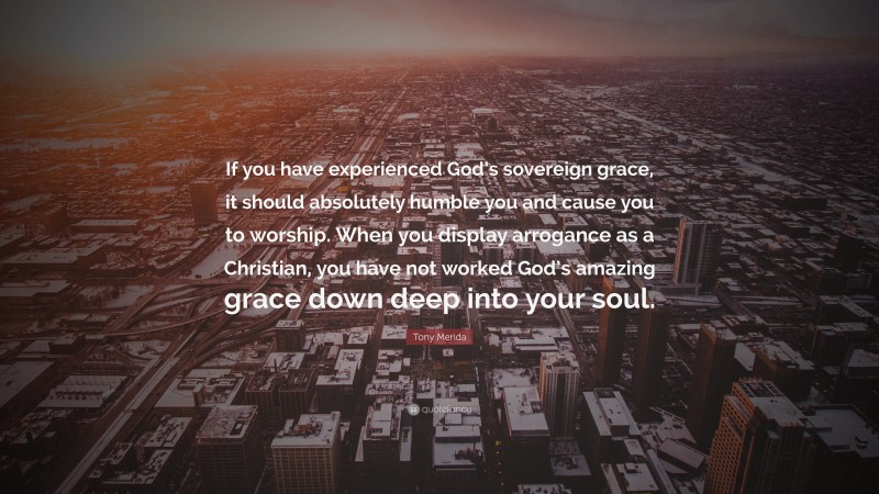 Tony Merida Quote: “If you have experienced God’s sovereign grace, it should absolutely humble you and cause you to worship. When you display arrogance as a Christian, you have not worked God’s amazing grace down deep into your soul.”