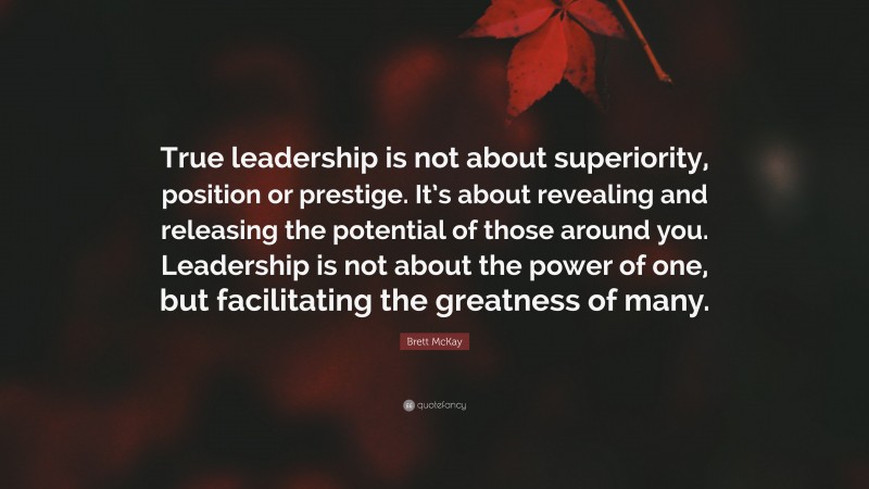 Brett McKay Quote: “True leadership is not about superiority, position or prestige. It’s about revealing and releasing the potential of those around you. Leadership is not about the power of one, but facilitating the greatness of many.”