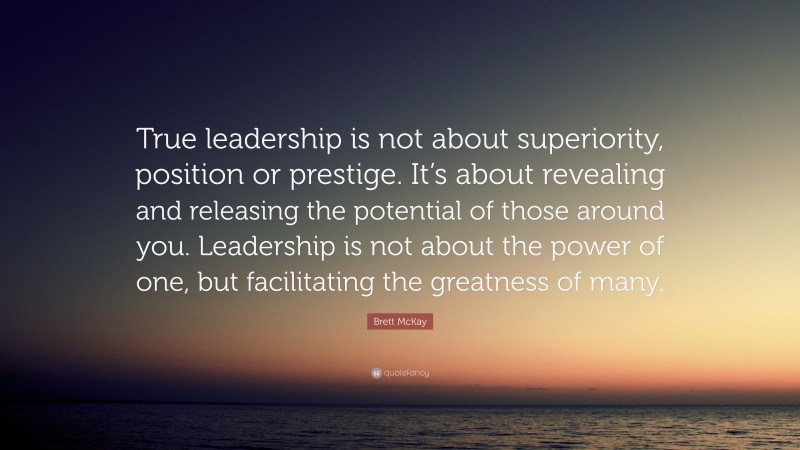 Brett McKay Quote: “True leadership is not about superiority, position or prestige. It’s about revealing and releasing the potential of those around you. Leadership is not about the power of one, but facilitating the greatness of many.”